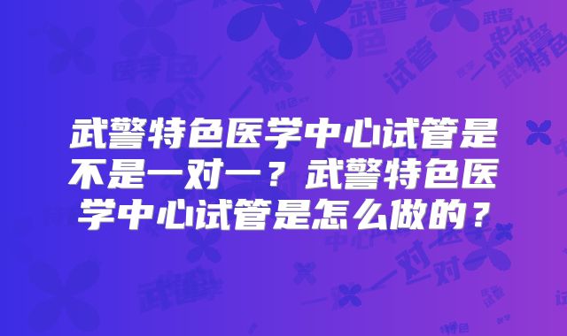 武警特色医学中心试管是不是一对一？武警特色医学中心试管是怎么做的？
