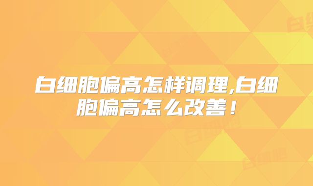 白细胞偏高怎样调理,白细胞偏高怎么改善！