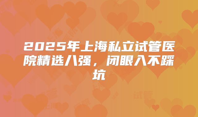 2025年上海私立试管医院精选八强，闭眼入不踩坑