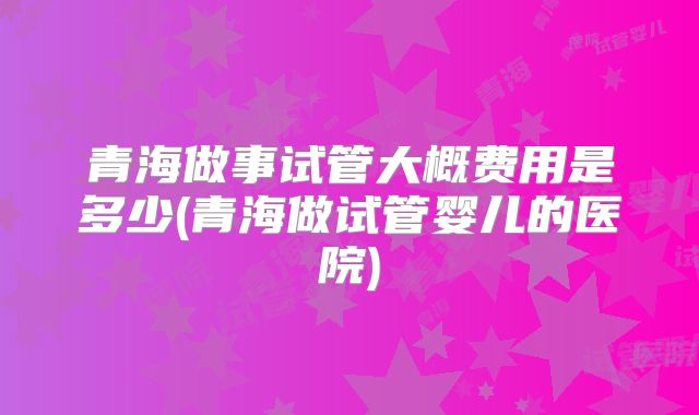 青海做事试管大概费用是多少(青海做试管婴儿的医院)