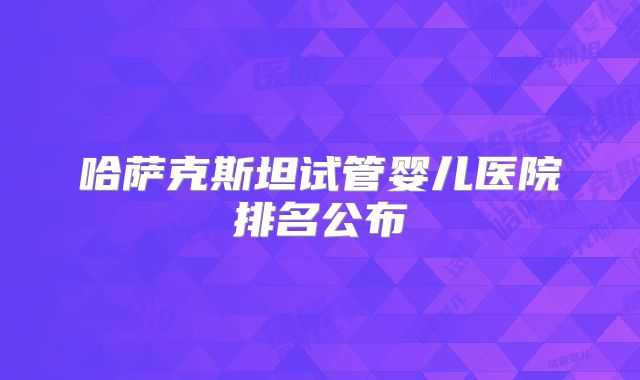 哈萨克斯坦试管婴儿医院排名公布