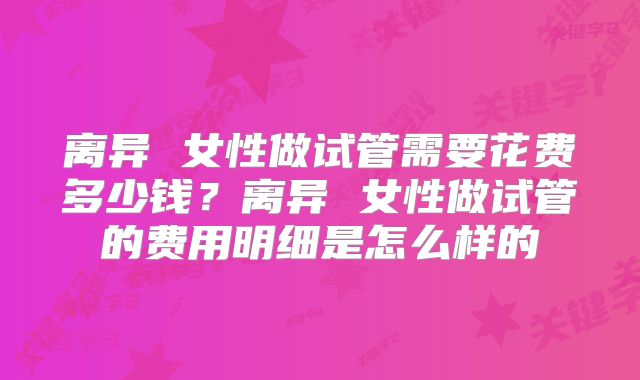 离异 女性做试管需要花费多少钱？离异 女性做试管的费用明细是怎么样的