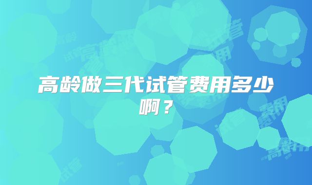 高龄做三代试管费用多少啊？