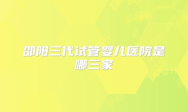 邵阳三代试管婴儿医院是哪三家