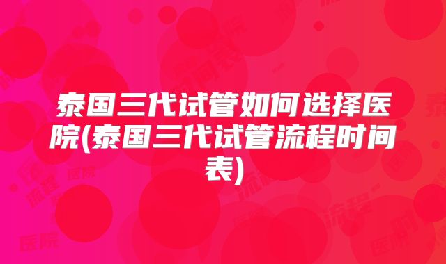 泰国三代试管如何选择医院(泰国三代试管流程时间表)