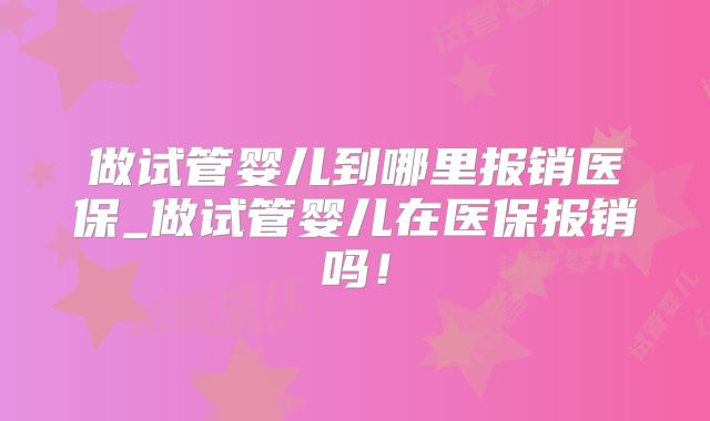 做试管婴儿到哪里报销医保_做试管婴儿在医保报销吗！