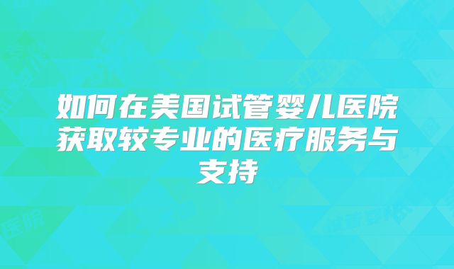 如何在美国试管婴儿医院获取较专业的医疗服务与支持