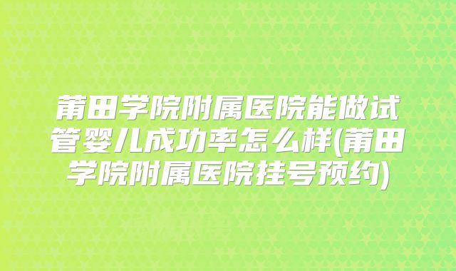 莆田学院附属医院能做试管婴儿成功率怎么样(莆田学院附属医院挂号预约)