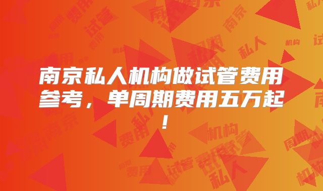 南京私人机构做试管费用参考,单周期费用五万起!