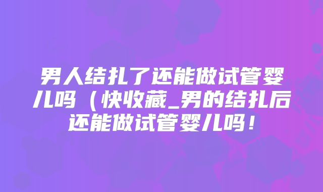 男人结扎了还能做试管婴儿吗(快收藏_男的结扎后还能做试管婴儿吗!