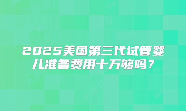 2025美国第三代试管婴儿准备费用十万够吗?