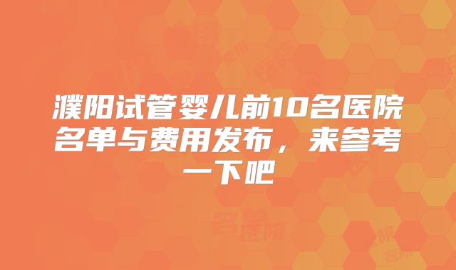 濮阳试管婴儿前10名医院名单与费用发布,来参考一下吧