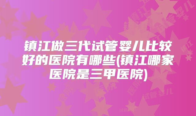 镇江做三代试管婴儿比较好的医院有哪些(镇江哪家医院是三甲医院)