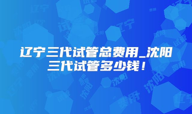 辽宁三代试管总费用_沈阳三代试管多少钱！