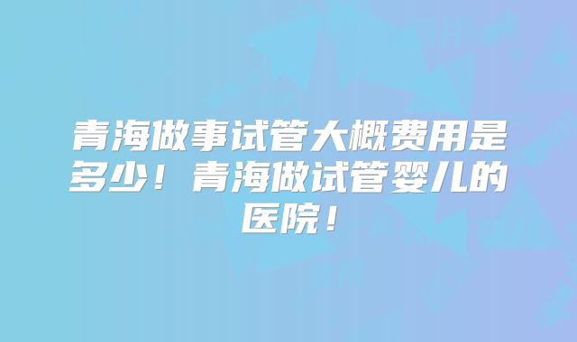 青海做事试管大概费用是多少！青海做试管婴儿的医院！