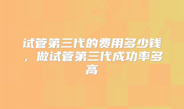 试管第三代的费用多少钱，做试管第三代成功率多高
