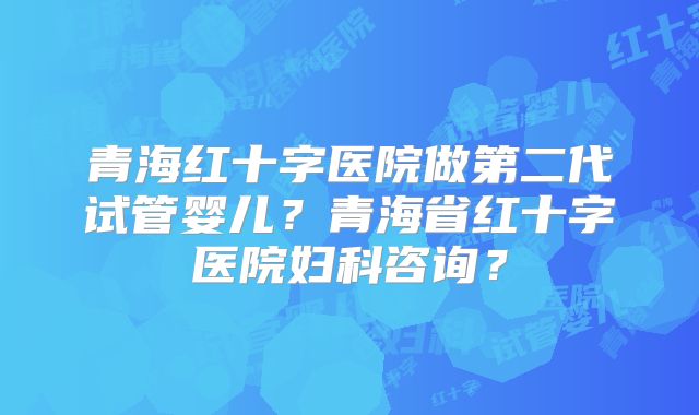 青海红十字医院做第二代试管婴儿？青海省红十字医院妇科咨询？
