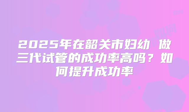 2025年在韶关市妇幼 做三代试管的成功率高吗？如何提升成功率