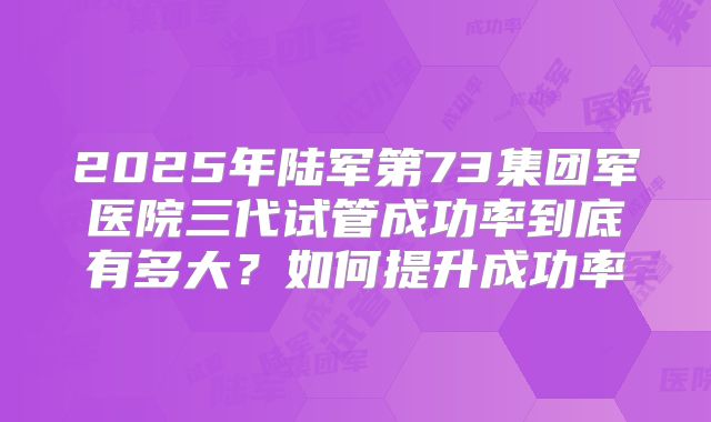 2025年陆军第73集团军医院三代试管成功率到底有多大？如何提升成功率