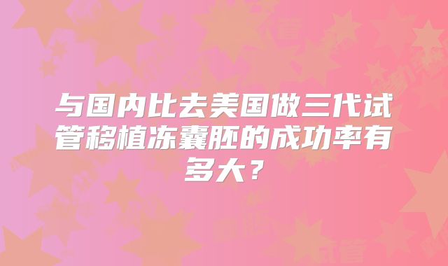 与国内比去美国做三代试管移植冻囊胚的成功率有多大？
