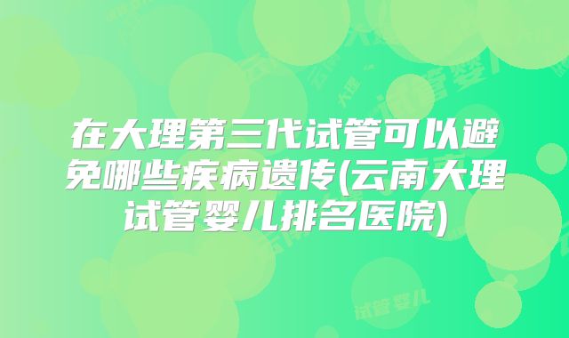 在大理第三代试管可以避免哪些疾病遗传(云南大理试管婴儿排名医院)