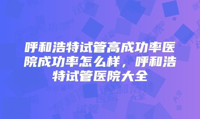 呼和浩特试管高成功率医院成功率怎么样,呼和浩特试管医院大全
