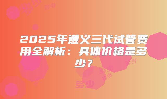2025年遵义三代试管费用全解析：具体价格是多少？