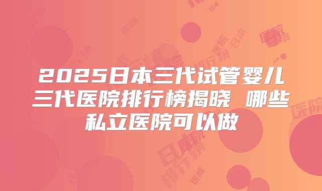 2025日本三代试管婴儿三代医院排行榜揭晓 哪些私立医院可以做