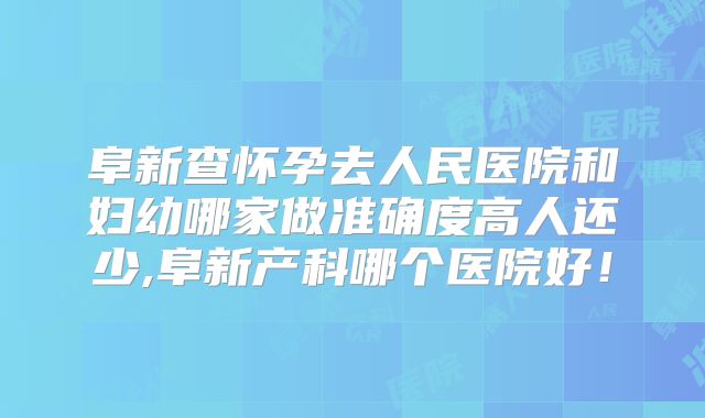 阜新查怀孕去人民医院和妇幼哪家做准确度高人还少,阜新产科哪个医院好!