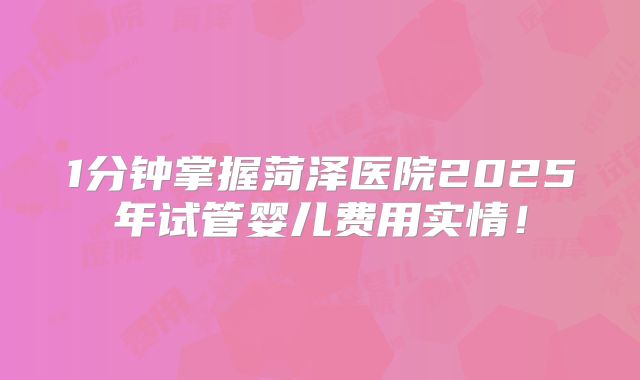 1分钟掌握菏泽医院2025年试管婴儿费用实情！