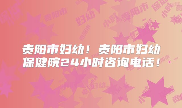 贵阳市妇幼！贵阳市妇幼保健院24小时咨询电话！
