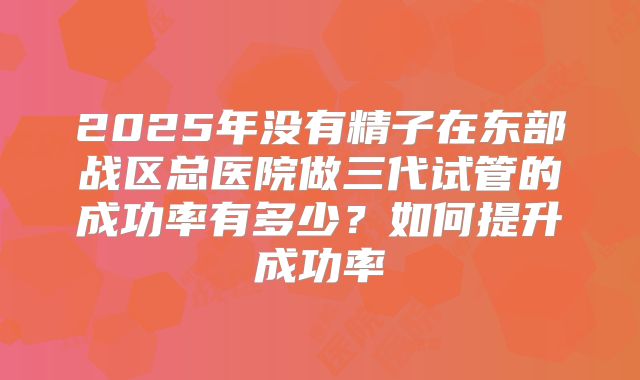 2025年没有精子在东部战区总医院做三代试管的成功率有多少？如何提升成功率
