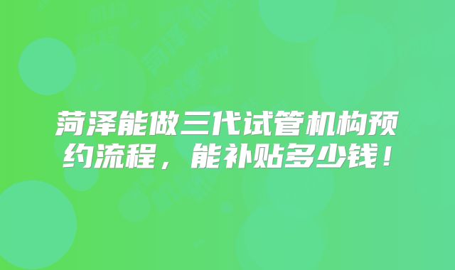 菏泽能做三代试管机构预约流程,能补贴多少钱!