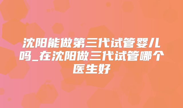 沈阳能做第三代试管婴儿吗_在沈阳做三代试管哪个医生好
