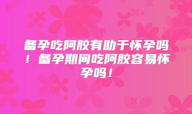 备孕吃阿胶有助于怀孕吗！备孕期间吃阿胶容易怀孕吗！