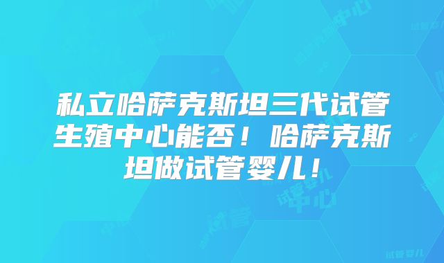 私立哈萨克斯坦三代试管生殖中心能否！哈萨克斯坦做试管婴儿！