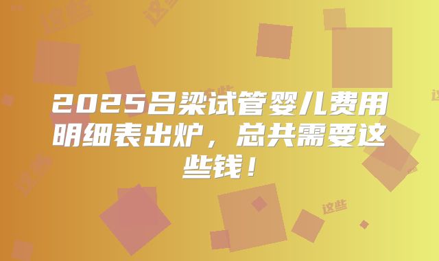 2025吕梁试管婴儿费用明细表出炉，总共需要这些钱！