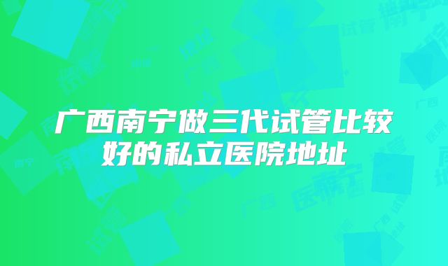 广西南宁做三代试管比较好的私立医院地址