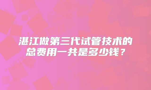 湛江做第三代试管技术的总费用一共是多少钱?