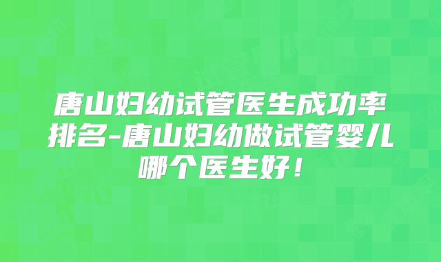 唐山妇幼试管医生成功率排名-唐山妇幼做试管婴儿哪个医生好！