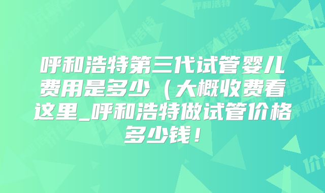 呼和浩特第三代试管婴儿费用是多少（大概收费看这里_呼和浩特做试管价格多少钱！
