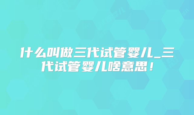 什么叫做三代试管婴儿_三代试管婴儿啥意思!