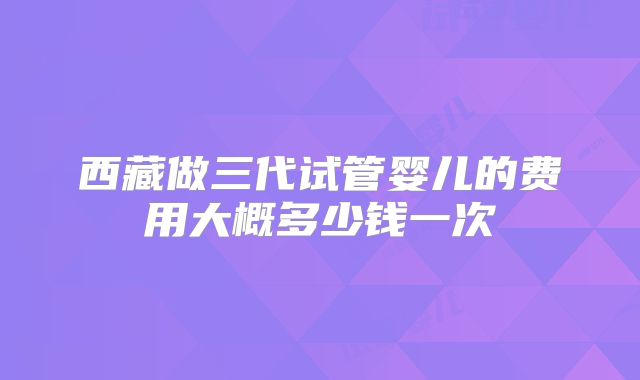 西藏做三代试管婴儿的费用大概多少钱一次