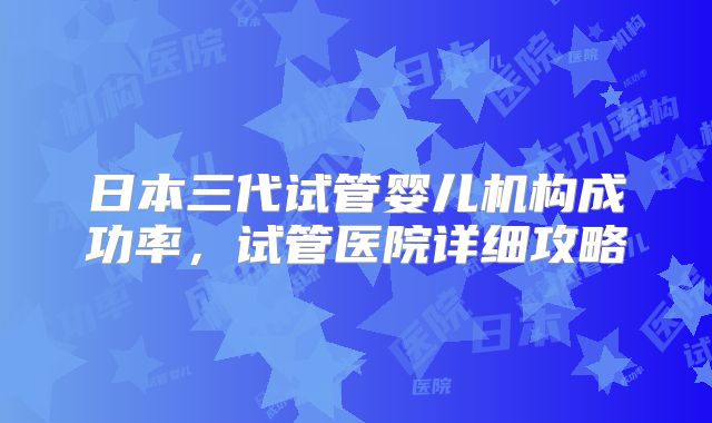 日本三代试管婴儿机构成功率，试管医院详细攻略