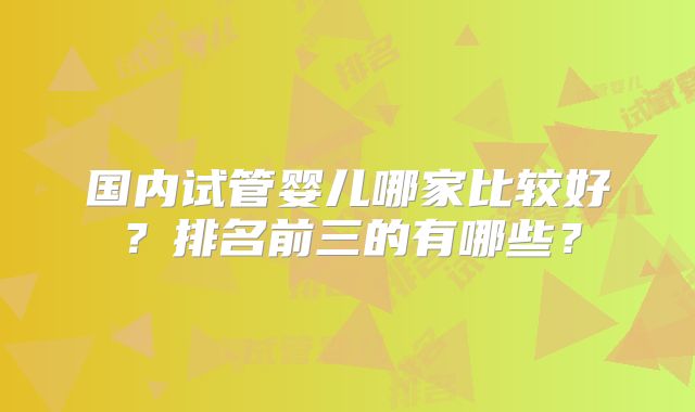 国内试管婴儿哪家比较好？排名前三的有哪些？