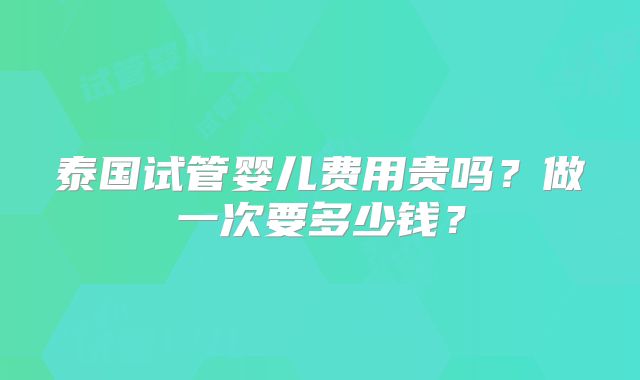 泰国试管婴儿费用贵吗？做一次要多少钱？