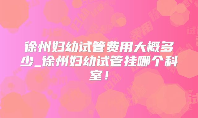 徐州妇幼试管费用大概多少_徐州妇幼试管挂哪个科室！