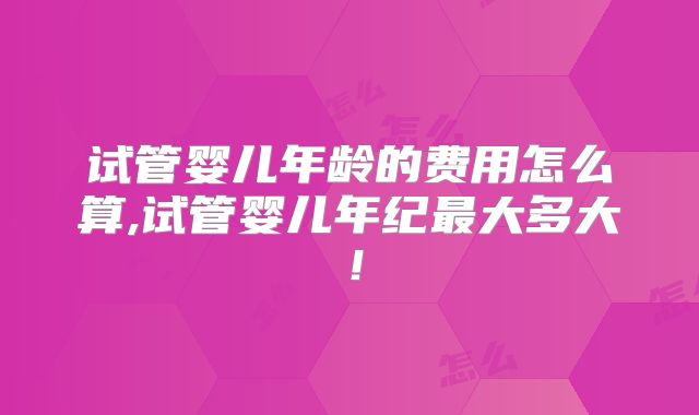 试管婴儿年龄的费用怎么算,试管婴儿年纪最大多大！