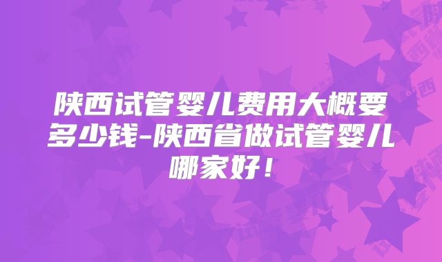 陕西试管婴儿费用大概要多少钱-陕西省做试管婴儿哪家好!