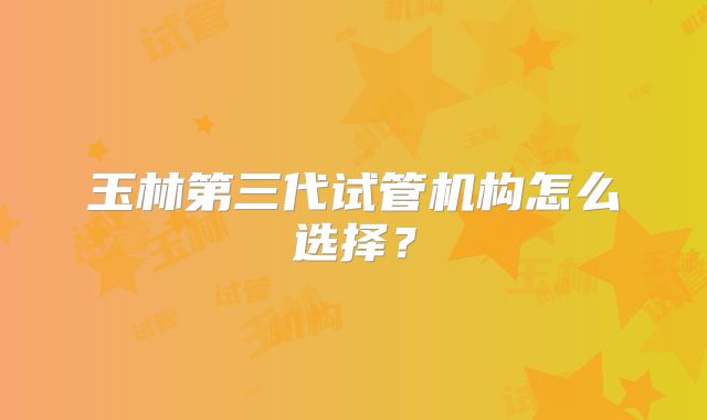 玉林第三代试管机构怎么选择?